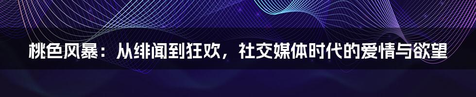 桃色风暴:从绯闻到狂欢,社交媒体时代的爱情与欲望