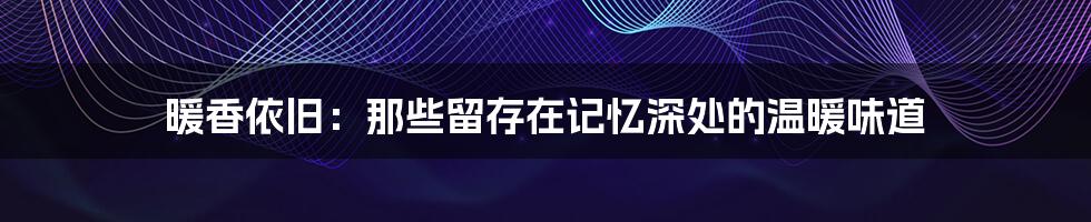 暖香依旧:那些留存在记忆深处的温暖味道