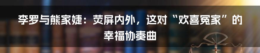李罗与熊家婕:荧屏内外,这对“欢喜冤家”的幸福协奏曲