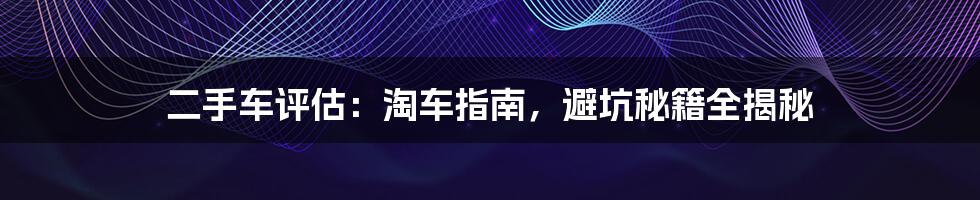 二手车评估:淘车指南,避坑秘籍全揭秘