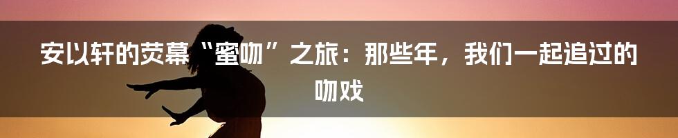 安以轩的荧幕“蜜吻”之旅:那些年,我们一起追过的吻戏