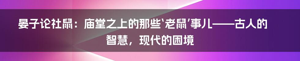 晏子论社鼠:庙堂之上的那些‘老鼠’事儿——古人的智慧,现代的困境