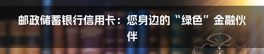 邮政储蓄银行信用卡：您身边的“绿色”金融伙伴