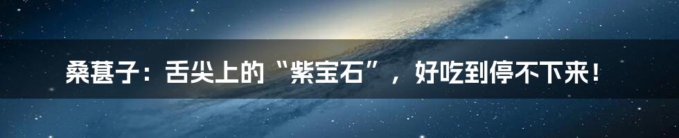 桑葚子:舌尖上的“紫宝石”,好吃到停不下来!