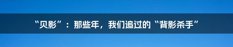 “贝影”:那些年,我们追过的“背影杀手”