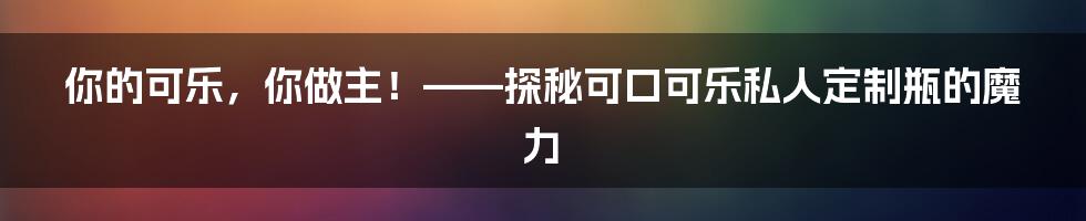 你的可乐，你做主！——探秘可口可乐私人定制瓶的魔力