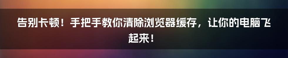 告别卡顿!手把手教你清除浏览器缓存,让你的电脑飞起来!