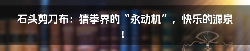 石头剪刀布:猜拳界的“永动机”,快乐的源泉!