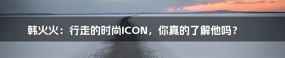 韩火火:行走的时尚ICON,你真的了解他吗?