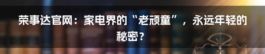 荣事达官网:家电界的“老顽童”,永远年轻的秘密?