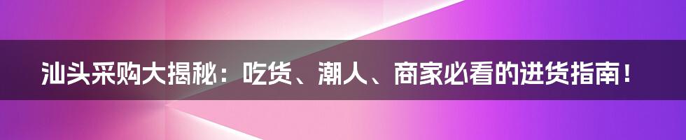 汕头采购大揭秘:吃货、潮人、商家必看的进货指南!