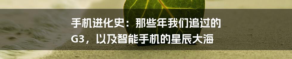 手机进化史：那些年我们追过的 G3，以及智能手机的星辰大海