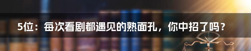 5位:每次看剧都遇见的熟面孔,你中招了吗?