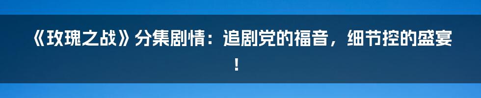 《玫瑰之战》分集剧情:追剧党的福音,细节控的盛宴!