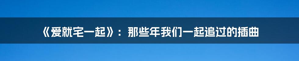 《爱就宅一起》:那些年我们一起追过的插曲