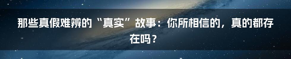 那些真假难辨的“真实”故事:你所相信的,真的都存在吗?