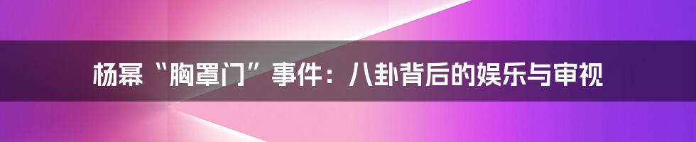 杨幂“胸罩门”事件:八卦背后的娱乐与审视