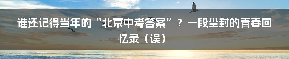 谁还记得当年的“北京中考答案”?一段尘封的青春回忆录(误)