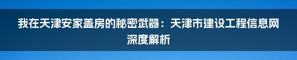 我在天津安家盖房的秘密武器:天津市建设工程信息网深度解析