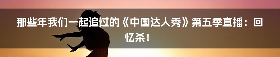 那些年我们一起追过的《中国达人秀》第五季直播：回忆杀！