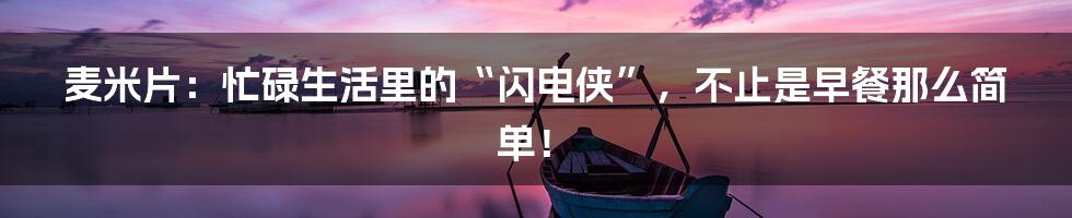 麦米片:忙碌生活里的“闪电侠”,不止是早餐那么简单!