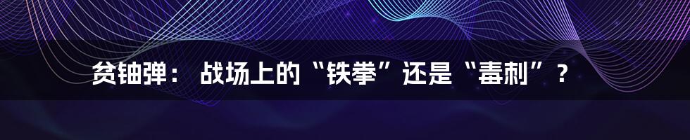 贫铀弹： 战场上的“铁拳”还是“毒刺”？