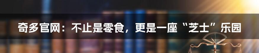 奇多官网:不止是零食,更是一座“芝士”乐园