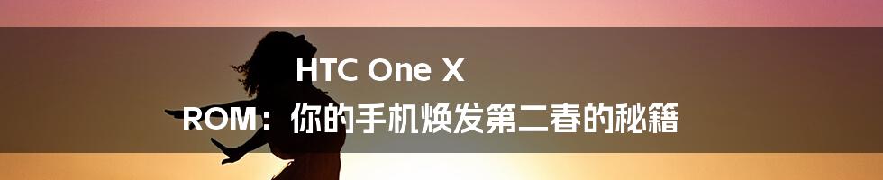 HTC One X ROM：你的手机焕发第二春的秘籍