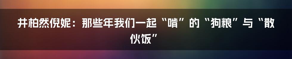 井柏然倪妮:那些年我们一起“啃”的“狗粮”与“散伙饭”