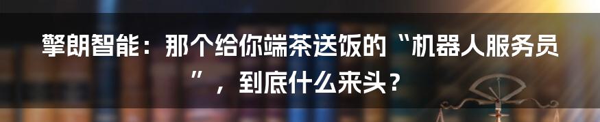 擎朗智能:那个给你端茶送饭的“机器人服务员”,到底什么来头?