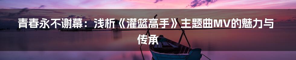 青春永不谢幕：浅析《灌篮高手》主题曲MV的魅力与传承