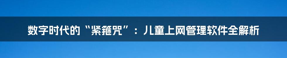 数字时代的“紧箍咒”:儿童上网管理软件全解析