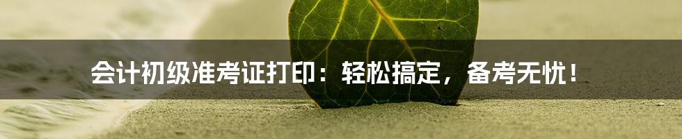 会计初级准考证打印：轻松搞定，备考无忧！