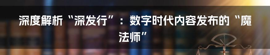 深度解析“深发行”:数字时代内容发布的“魔法师”