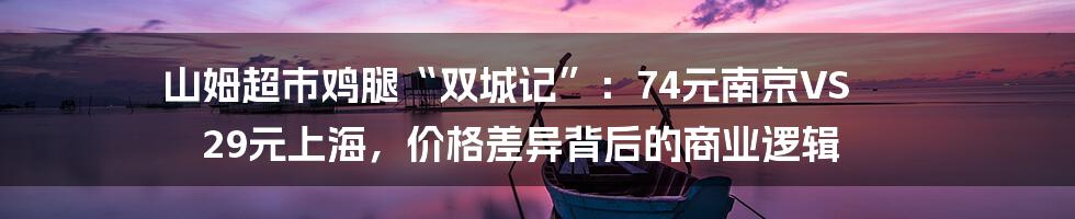 山姆超市鸡腿“双城记”：74元南京VS 29元上海，价格差异背后的商业逻辑