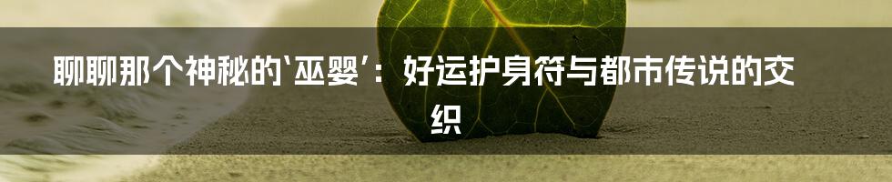 聊聊那个神秘的‘巫婴’：好运护身符与都市传说的交织