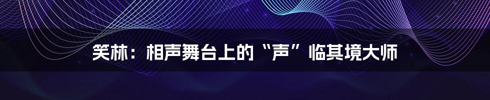 笑林：相声舞台上的“声”临其境大师