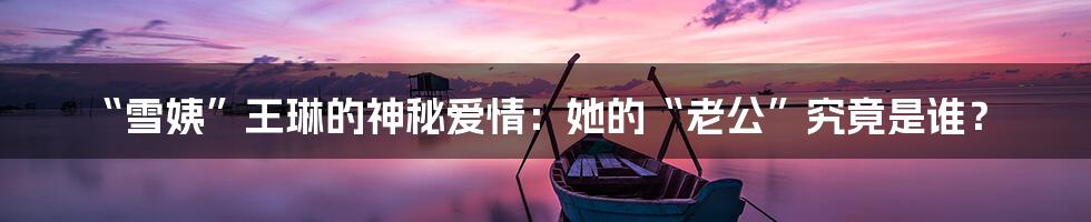 “雪姨”王琳的神秘爱情:她的“老公”究竟是谁?