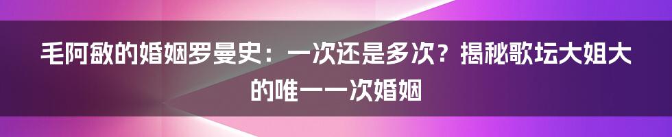 毛阿敏的婚姻罗曼史:一次还是多次?揭秘歌坛大姐大的唯一一次婚姻