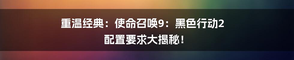重温经典：使命召唤9：黑色行动2 配置要求大揭秘！