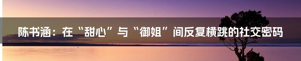 陈书涵:在“甜心”与“御姐”间反复横跳的社交密码