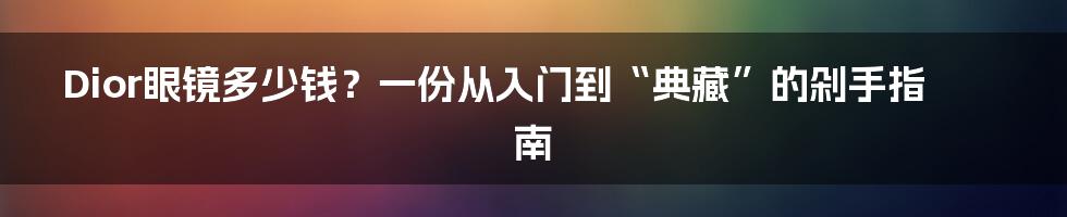 Dior眼镜多少钱？一份从入门到“典藏”的剁手指南