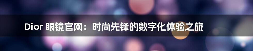 Dior 眼镜官网:时尚先锋的数字化体验之旅