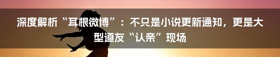 深度解析“耳根微博”:不只是小说更新通知,更是大型道友“认亲”现场