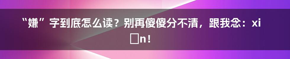 “嫌”字到底怎么读？别再傻傻分不清，跟我念：xián！