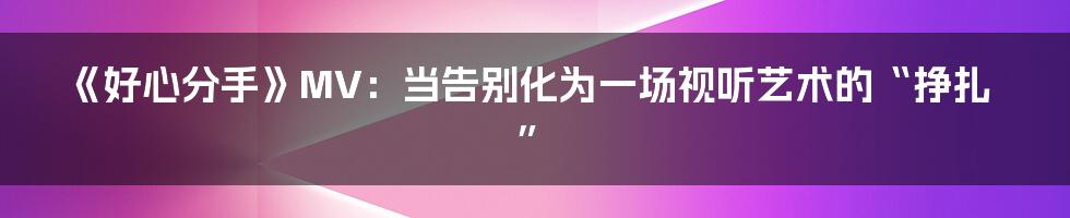 《好心分手》MV:当告别化为一场视听艺术的“挣扎”