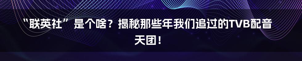 “联英社”是个啥？揭秘那些年我们追过的TVB配音天团！