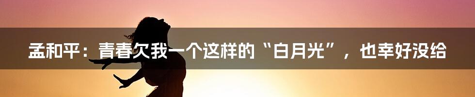 孟和平:青春欠我一个这样的“白月光”,也幸好没给
