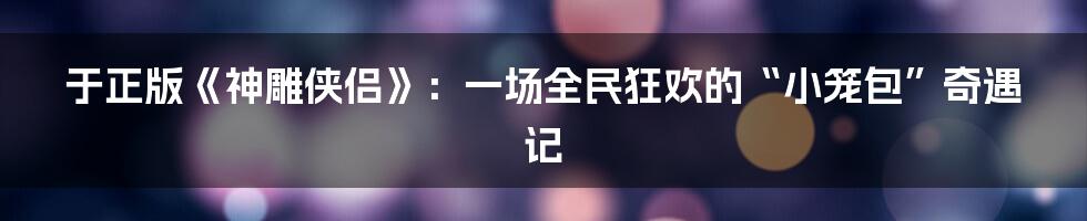 于正版《神雕侠侣》：一场全民狂欢的“小笼包”奇遇记