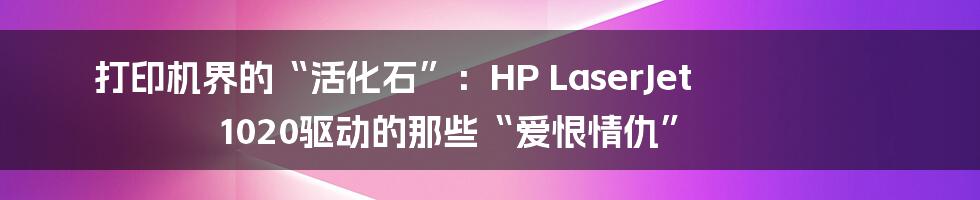 打印机界的“活化石”:HP LaserJet 1020驱动的那些“爱恨情仇”
